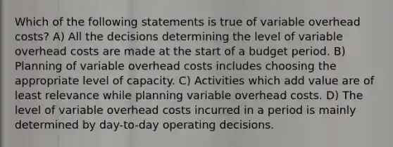 Which of the following statements is true of variable overhead costs? A) All the decisions determining the level of variable overhead costs are made at the start of a budget period. B) Planning of variable overhead costs includes choosing the appropriate level of capacity. C) Activities which add value are of least relevance while planning variable overhead costs. D) The level of variable overhead costs incurred in a period is mainly determined by day-to-day operating decisions.