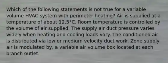 Which of the following statements is not true for a variable volume HVAC system with perimeter heating? Air is supplied at a temperature of about 12.5°C. Room temperature is controlled by the volume of air supplied. The supply air duct pressure varies widely when heating and cooling loads vary. The conditioned air is distributed via low or medium velocity duct work. Zone supply air is modulated by, a variable air volume box located at each branch outlet.