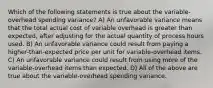 Which of the following statements is true about the variable-overhead spending variance? A) An unfavorable variance means that the total actual cost of variable overhead is greater than expected, after adjusting for the actual quantity of process hours used. B) An unfavorable variance could result from paying a higher-than-expected price per unit for variable-overhead items. C) An unfavorable variance could result from using more of the variable-overhead items than expected. D) All of the above are true about the variable-overhead spending variance.