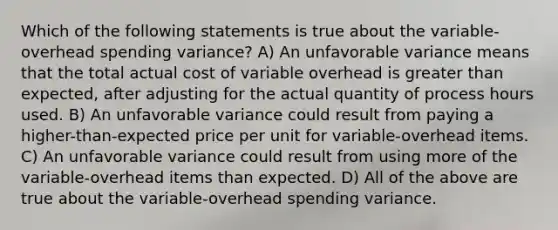 Which of the following statements is true about the variable-overhead spending variance? A) An unfavorable variance means that the total actual cost of variable overhead is greater than expected, after adjusting for the actual quantity of process hours used. B) An unfavorable variance could result from paying a higher-than-expected price per unit for variable-overhead items. C) An unfavorable variance could result from using more of the variable-overhead items than expected. D) All of the above are true about the variable-overhead spending variance.