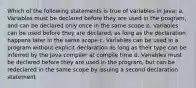 Which of the following statements is true of variables in Java: a. Variables must be declared before they are used in the program, and can be declared only once in the same scope b. Variables can be used before they are declared, as long as the declaration happens later in the same scope c. Variables can be used in a program without explicit declaration as long as their type can be inferred by the Java compiler at compile time d. Variables must be declared before they are used in the program, but can be redeclared in the same scope by issuing a second declaration statement