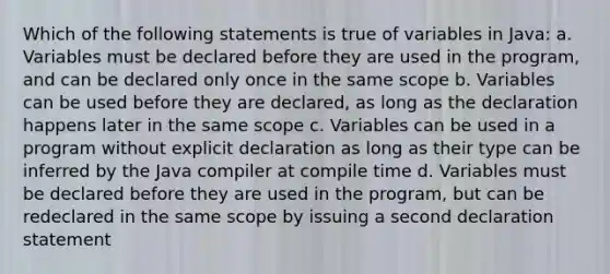 Which of the following statements is true of variables in Java: a. Variables must be declared before they are used in the program, and can be declared only once in the same scope b. Variables can be used before they are declared, as long as the declaration happens later in the same scope c. Variables can be used in a program without explicit declaration as long as their type can be inferred by the Java compiler at compile time d. Variables must be declared before they are used in the program, but can be redeclared in the same scope by issuing a second declaration statement