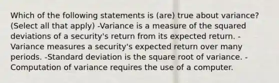 Which of the following statements is (are) true about variance? (Select all that apply) -Variance is a measure of the squared deviations of a security's return from its expected return. -Variance measures a security's expected return over many periods. -<a href='https://www.questionai.com/knowledge/kqGUr1Cldy-standard-deviation' class='anchor-knowledge'>standard deviation</a> is the square root of variance. -Computation of variance requires the use of a computer.