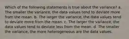 Which of the following statements is true about the variance? a. The smaller the variance, the data values tend to deviate more from the mean. b. The larger the variance, the data values tend to deviate more from the mean. c. The larger the variance, the data values tend to deviate less from the mean. d. The smaller the variance, the more heterogeneous are the data values.