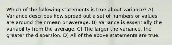 Which of the following statements is true about variance? A) Variance describes how spread out a set of numbers or values are around their mean or average. B) Variance is essentially the variability from the average. C) The larger the variance, the greater the dispersion. D) All of the above statements are true.