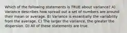 Which of the following statements is TRUE about variance? A) Variance describes how spread out a set of numbers are around their mean or average. B) Variance is essentially the variability from the average. C) The larger the variance, the greater the dispersion. D) All of these statements are true.