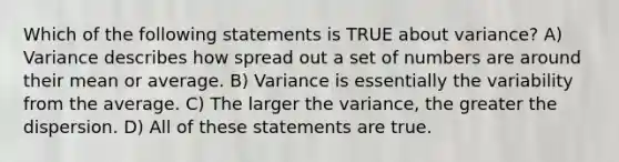 Which of the following statements is TRUE about variance? A) Variance describes how spread out a set of numbers are around their mean or average. B) Variance is essentially the variability from the average. C) The larger the variance, the greater the dispersion. D) All of these statements are true.