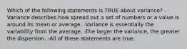 Which of the following statements is TRUE about variance? -Variance describes how spread out a set of numbers or a value is around its mean or average. -Variance is essentially the variability from the average. -The larger the variance, the greater the dispersion. -All of these statements are true.