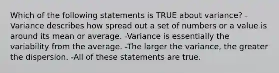 Which of the following statements is TRUE about variance? -Variance describes how spread out a set of numbers or a value is around its mean or average. -Variance is essentially the variability from the average. -The larger the variance, the greater the dispersion. -All of these statements are true.