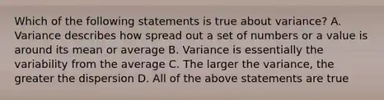 Which of the following statements is true about variance? A. Variance describes how spread out a set of numbers or a value is around its mean or average B. Variance is essentially the variability from the average C. The larger the variance, the greater the dispersion D. All of the above statements are true