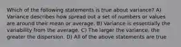 Which of the following statements is true about variance? A) Variance describes how spread out a set of numbers or values are around their mean or average. B) Variance is essentially the variability from the average. C) The larger the variance, the greater the dispersion. D) All of the above statements are true