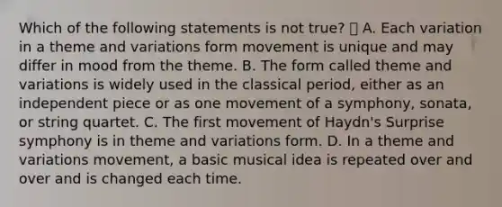 Which of the following statements is not true?  A. Each variation in a theme and variations form movement is unique and may differ in mood from the theme. B. The form called theme and variations is widely used in the classical period, either as an independent piece or as one movement of a symphony, sonata, or string quartet. C. The first movement of Haydn's Surprise symphony is in theme and variations form. D. In a theme and variations movement, a basic musical idea is repeated over and over and is changed each time.