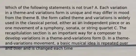 Which of the following statements is not true? A. Each variation in a theme-and variations form is unique and may differ in mood from the theme B. the form called theme and variations is widely used in the classical period, either as an independent piece or as one movement of a symphony, sonata, or string quartet C. The recapitulation section is an important way for a composer to develop variations in a theme-and-variations form D. In a theme-and-variations movement, a basic musical idea is repeated over and over and is changed each time