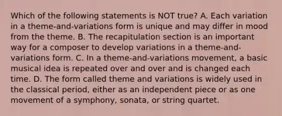 Which of the following statements is NOT true? A. Each variation in a theme-and-variations form is unique and may differ in mood from the theme. B. The recapitulation section is an important way for a composer to develop variations in a theme-and-variations form. C. In a theme-and-variations movement, a basic musical idea is repeated over and over and is changed each time. D. The form called theme and variations is widely used in the classical period, either as an independent piece or as one movement of a symphony, sonata, or string quartet.