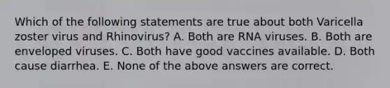 Which of the following statements are true about both Varicella zoster virus and Rhinovirus? A. Both are RNA viruses. B. Both are enveloped viruses. C. Both have good vaccines available. D. Both cause diarrhea. E. None of the above answers are correct.