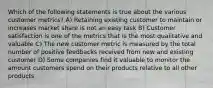 Which of the following statements is true about the various customer metrics? A) Retaining existing customer to maintain or increases market share is not an easy task B) Customer satisfaction is one of the metrics that is the most qualitative and valuable C) The new customer metric is measured by the total number of positive feedbacks received from new and existing customer D) Some companies find it valuable to monitor the amount customers spend on their products relative to all other products