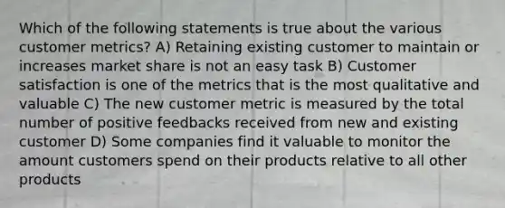 Which of the following statements is true about the various customer metrics? A) Retaining existing customer to maintain or increases market share is not an easy task B) Customer satisfaction is one of the metrics that is the most qualitative and valuable C) The new customer metric is measured by the total number of positive feedbacks received from new and existing customer D) Some companies find it valuable to monitor the amount customers spend on their products relative to all other products