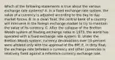 Which of the following statements is true about the various exchange rate systems? A. In a fixed exchange rate system, the value of a currency is adjusted according to the day to day market forces. B. In a clean float, the central bank of a country will intervene in the foreign exchange market to try to maintain the value of its currency. C. After the collapse of the Bretton Woods system of floating exchange rates in 1973, the world has operated with a fixed exchange rate system. D. Under the Bretton Woods system, currency devaluations over 10 percent were allowed only with the approval of the IMF. E. In dirty float, the exchange rate between a currency and other currencies is relatively fixed against a reference currency exchange rate.