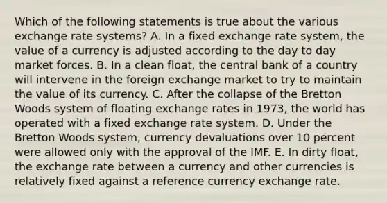 Which of the following statements is true about the various exchange rate systems? A. In a fixed exchange rate system, the value of a currency is adjusted according to the day to day market forces. B. In a clean float, the central bank of a country will intervene in the foreign exchange market to try to maintain the value of its currency. C. After the collapse of the Bretton Woods system of floating exchange rates in 1973, the world has operated with a fixed exchange rate system. D. Under the Bretton Woods system, currency devaluations over 10 percent were allowed only with the approval of the IMF. E. In dirty float, the exchange rate between a currency and other currencies is relatively fixed against a reference currency exchange rate.