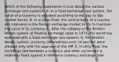 Which of the following statements is true about the various exchange rate systems? A. In a fixed exchange rate system, the value of a currency is adjusted according to the day to day market forces. B. In a clean float, the central bank of a country will intervene in the foreign exchange market to try to maintain the value of its currency. C. After the collapse of the Bretton Woods system of floating exchange rates in 1973, the world has operated with a fixed exchange rate system. D. the Bretton Woods system, currency devaluations over 10 percent were allowed only with the approval of the IMF. E. In dirty float, the exchange rate between a currency and other currencies is relatively fixed against a reference currency exchange rate.