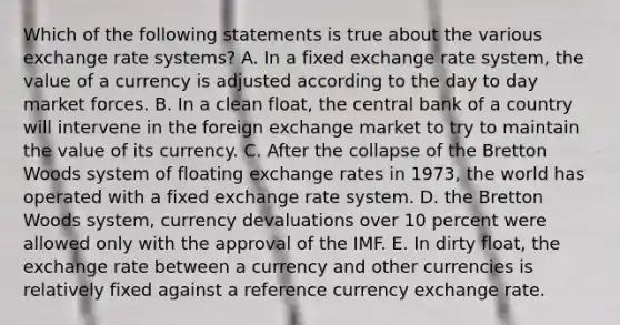 Which of the following statements is true about the various exchange rate systems? A. In a fixed exchange rate system, the value of a currency is adjusted according to the day to day market forces. B. In a clean float, the central bank of a country will intervene in the foreign exchange market to try to maintain the value of its currency. C. After the collapse of the Bretton Woods system of floating exchange rates in 1973, the world has operated with a fixed exchange rate system. D. the Bretton Woods system, currency devaluations over 10 percent were allowed only with the approval of the IMF. E. In dirty float, the exchange rate between a currency and other currencies is relatively fixed against a reference currency exchange rate.