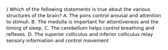 ) Which of the following statements is true about the various structures of the brain? A. The pons control arousal and attention to stimuli. B. The medulla is important for attentiveness and the timing of sleep. C. The cerebellum helps control breathing and reflexes. D. The superior colliculus and inferior colliculus relay sensory information and control movement