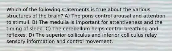 Which of the following statements is true about the various structures of the brain? A) The pons control arousal and attention to stimuli. B) The medulla is important for attentiveness and the timing of sleep. C) The cerebellum helps control breathing and reflexes. D) The superior colliculus and inferior colliculus relay sensory information and control movement.