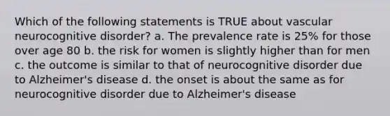 Which of the following statements is TRUE about vascular neurocognitive disorder? a. The prevalence rate is 25% for those over age 80 b. the risk for women is slightly higher than for men c. the outcome is similar to that of neurocognitive disorder due to Alzheimer's disease d. the onset is about the same as for neurocognitive disorder due to Alzheimer's disease