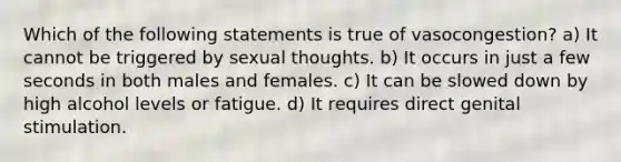 Which of the following statements is true of vasocongestion? a) It cannot be triggered by sexual thoughts. b) It occurs in just a few seconds in both males and females. c) It can be slowed down by high alcohol levels or fatigue. d) It requires direct genital stimulation.