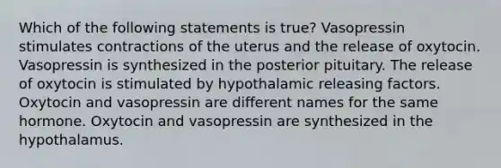 Which of the following statements is true? Vasopressin stimulates contractions of the uterus and the release of oxytocin. Vasopressin is synthesized in the posterior pituitary. The release of oxytocin is stimulated by hypothalamic releasing factors. Oxytocin and vasopressin are different names for the same hormone. Oxytocin and vasopressin are synthesized in the hypothalamus.