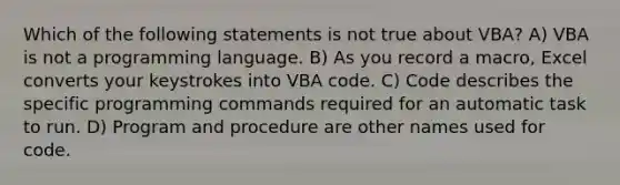 Which of the following statements is not true about VBA? A) VBA is not a programming language. B) As you record a macro, Excel converts your keystrokes into VBA code. C) Code describes the specific programming commands required for an automatic task to run. D) Program and procedure are other names used for code.