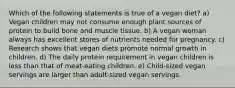 Which of the following statements is true of a vegan diet? a) Vegan children may not consume enough plant sources of protein to build bone and muscle tissue. b) A vegan woman always has excellent stores of nutrients needed for pregnancy. c) Research shows that vegan diets promote normal growth in children. d) The daily protein requirement in vegan children is less than that of meat-eating children. e) Child-sized vegan servings are larger than adult-sized vegan servings.