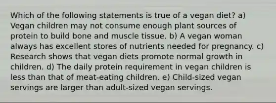 Which of the following statements is true of a vegan diet? a) Vegan children may not consume enough plant sources of protein to build bone and muscle tissue. b) A vegan woman always has excellent stores of nutrients needed for pregnancy. c) Research shows that vegan diets promote normal growth in children. d) The daily protein requirement in vegan children is less than that of meat-eating children. e) Child-sized vegan servings are larger than adult-sized vegan servings.