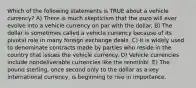 Which of the following statements is TRUE about a vehicle currency? A) There is much skepticism that the euro will ever evolve into a vehicle currency on par with the dollar. B) The dollar is sometimes called a vehicle currency because of its pivotal role in many foreign exchange deals. C) It is widely used to denominate contracts made by parties who reside in the country that issues the vehicle currency. D) Vehicle currencies include nondeliverable currencies like the renminbi. E) The pound sterling, once second only to the dollar as a key international currency, is beginning to rise in importance.