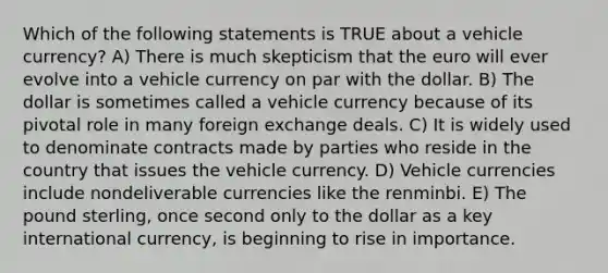 Which of the following statements is TRUE about a vehicle currency? A) There is much skepticism that the euro will ever evolve into a vehicle currency on par with the dollar. B) The dollar is sometimes called a vehicle currency because of its pivotal role in many foreign exchange deals. C) It is widely used to denominate contracts made by parties who reside in the country that issues the vehicle currency. D) Vehicle currencies include nondeliverable currencies like the renminbi. E) The pound sterling, once second only to the dollar as a key international currency, is beginning to rise in importance.