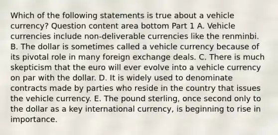 Which of the following statements is true about a vehicle​ currency? Question content area bottom Part 1 A. Vehicle currencies include non-deliverable currencies like the renminbi. B. The dollar is sometimes called a vehicle currency because of its pivotal role in many foreign exchange deals. C. There is much skepticism that the euro will ever evolve into a vehicle currency on par with the dollar. D. It is widely used to denominate contracts made by parties who reside in the country that issues the vehicle currency. E. The pound​ sterling, once second only to the dollar as a key international​ currency, is beginning to rise in importance.