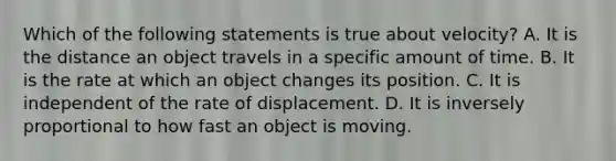 Which of the following statements is true about velocity? A. It is the distance an object travels in a specific amount of time. B. It is the rate at which an object changes its position. C. It is independent of the rate of displacement. D. It is inversely proportional to how fast an object is moving.