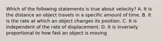 Which of the following statements is true about velocity? A. It is the distance an object travels in a specific amount of time. B. It is the rate at which an object changes its position. C. It is independent of the rate of displacement. D. It is inversely proportional to how fast an object is moving