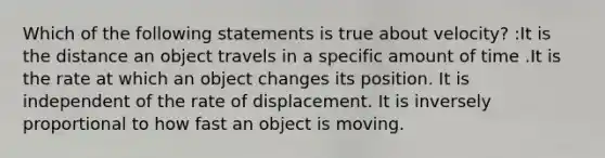 Which of the following statements is true about velocity? :It is the distance an object travels in a specific amount of time .It is the rate at which an object changes its position. It is independent of the rate of displacement. It is inversely proportional to how fast an object is moving.