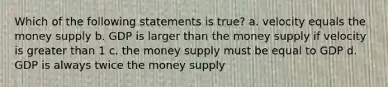 Which of the following statements is true? a. velocity equals the money supply b. GDP is larger than the money supply if velocity is greater than 1 c. the money supply must be equal to GDP d. GDP is always twice the money supply