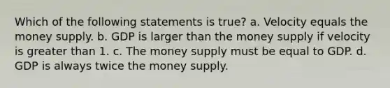 Which of the following statements is true? a. Velocity equals the money supply. b. GDP is larger than the money supply if velocity is greater than 1. c. The money supply must be equal to GDP. d. GDP is always twice the money supply.