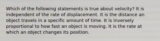 Which of the following statements is true about velocity? It is independent of the rate of displacement. It is the distance an object travels in a specific amount of time. It is inversely proportional to how fast an object is moving. It is the rate at which an object changes its position.