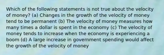 Which of the following statements is not true about the velocity of money? (a) Changes in the growth of the velocity of money tend to be permanent (b) The velocity of money measures how many times a dollar is spent in the economy (c) The velocity of money tends to increase when the economy is experiencing a boom (d) A large increase in government spending would affect the growth of the velocity of money