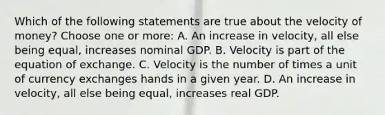 Which of the following statements are true about the velocity of money? Choose one or more: A. An increase in velocity, all else being equal, increases nominal GDP. B. Velocity is part of the equation of exchange. C. Velocity is the number of times a unit of currency exchanges hands in a given year. D. An increase in velocity, all else being equal, increases real GDP.