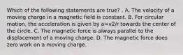 Which of the following statements are true? . A. The velocity of a moving charge in a magnetic field is constant. B. For circular motion, the acceleration is given by a=v2/r towards the center of the circle. C. The magnetic force is always parallel to the displacement of a moving charge. D. The magnetic force does zero work on a moving charge.