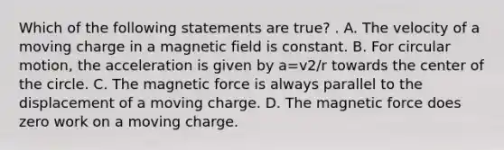 Which of the following statements are true? . A. The velocity of a moving charge in a magnetic field is constant. B. For circular motion, the acceleration is given by a=v2/r towards the center of the circle. C. The magnetic force is always parallel to the displacement of a moving charge. D. The magnetic force does zero work on a moving charge.