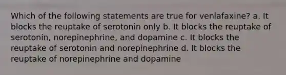 Which of the following statements are true for venlafaxine? a. It blocks the reuptake of serotonin only b. It blocks the reuptake of serotonin, norepinephrine, and dopamine c. It blocks the reuptake of serotonin and norepinephrine d. It blocks the reuptake of norepinephrine and dopamine