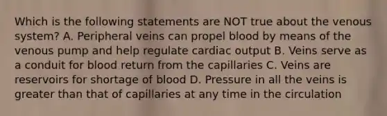 Which is the following statements are NOT true about the venous system? A. Peripheral veins can propel blood by means of the venous pump and help regulate cardiac output B. Veins serve as a conduit for blood return from the capillaries C. Veins are reservoirs for shortage of blood D. Pressure in all the veins is greater than that of capillaries at any time in the circulation