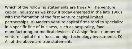 Which of the following statements are true? A) The venture capital industry as we know it today emerged in the late 1960s with the formation of the first venture capital limited partnerships. B) Modern venture capital firms tend to specialize in a specific line of business, such as hospitality, food manufacturing, or medical devices. C) A significant number of venture capital firms focus on high-technology investments. D) All of the above are true statements.