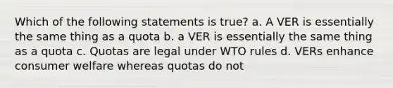 Which of the following statements is true? a. A VER is essentially the same thing as a quota b. a VER is essentially the same thing as a quota c. Quotas are legal under WTO rules d. VERs enhance consumer welfare whereas quotas do not